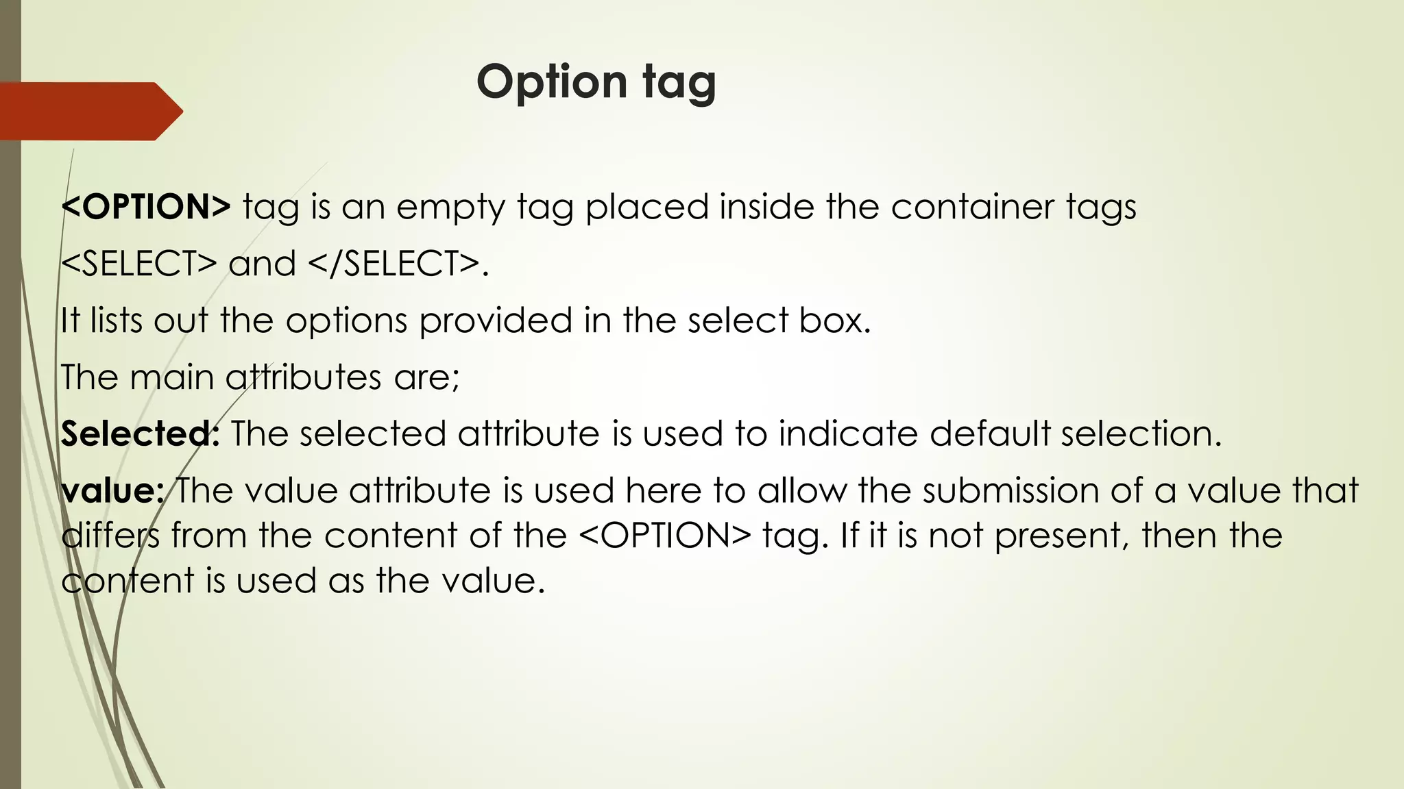 Option tag
<OPTION> tag is an empty tag placed inside the container tags
<SELECT> and </SELECT>.
It lists out the options provided in the select box.
The main attributes are;
Selected: The selected attribute is used to indicate default selection.
value: The value attribute is used here to allow the submission of a value that
differs from the content of the <OPTION> tag. If it is not present, then the
content is used as the value.
 