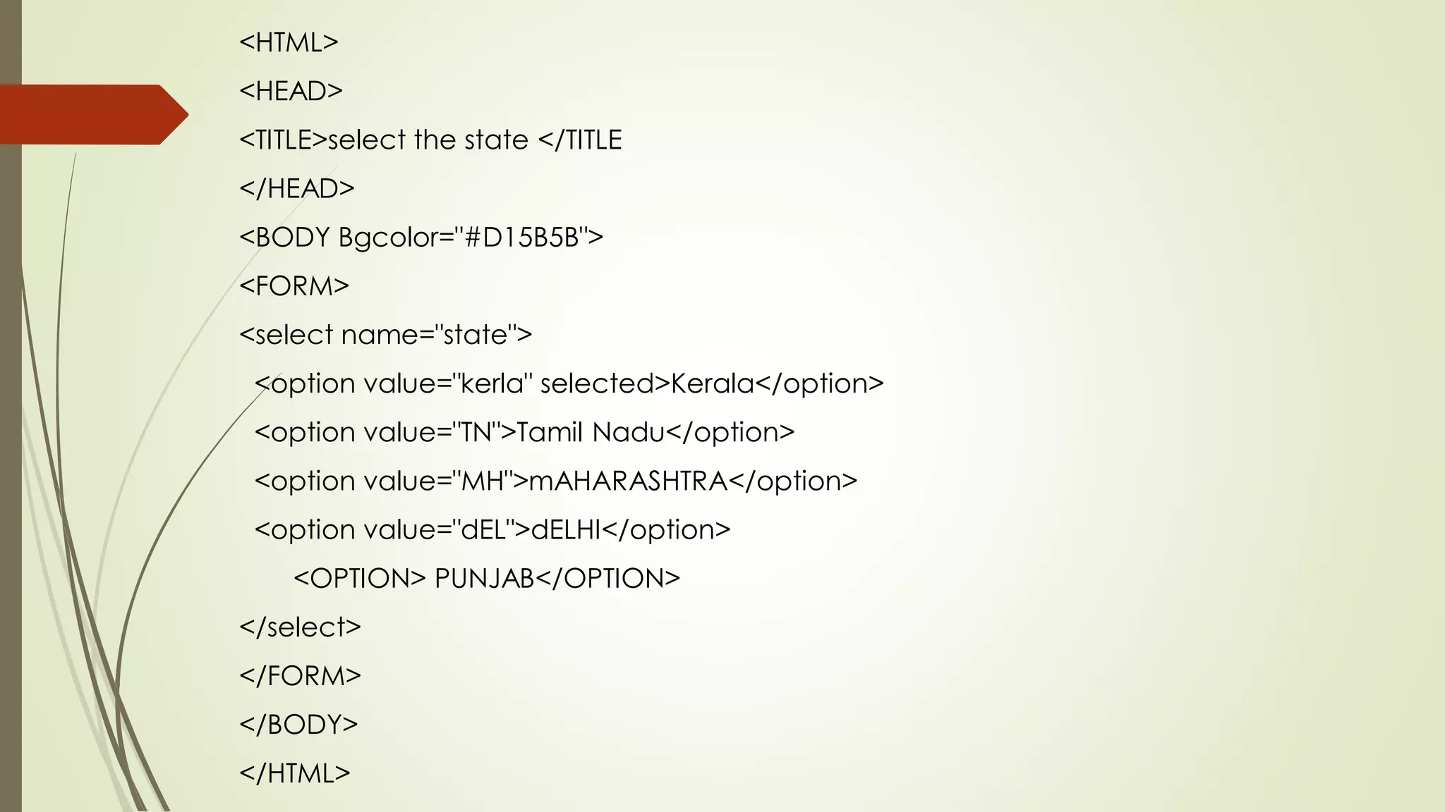 <HTML>
<HEAD>
<TITLE>select the state </TITLE
</HEAD>
<BODY Bgcolor="#D15B5B">
<FORM>
<select name="state">
<option value="kerla" selected>Kerala</option>
<option value="TN">Tamil Nadu</option>
<option value="MH">mAHARASHTRA</option>
<option value="dEL">dELHI</option>
<OPTION> PUNJAB</OPTION>
</select>
</FORM>
</BODY>
</HTML>
 