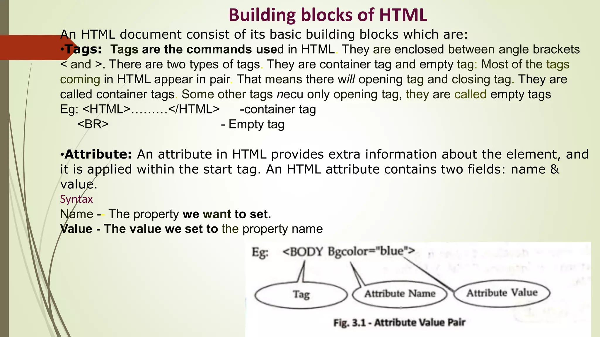 Building blocks of HTML
An HTML document consist of its basic building blocks which are:
•Tags: Tags are the commands used in HTML. They are enclosed between angle brackets
< and >. There are two types of tags. They are container tag and empty tag: Most of the tags
coming in HTML appear in pair. That means there will opening tag and closing tag. They are
called container tags. Some other tags necu only opening tag, they are called empty tags
Eg: <HTML>………</HTML> -container tag
<BR> - Empty tag
•Attribute: An attribute in HTML provides extra information about the element, and
it is applied within the start tag. An HTML attribute contains two fields: name &
value.
Syntax
Name -- The property we want to set.
Value - The value we set to the property name
 