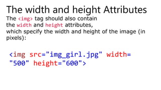 The width and height Attributes
The <img> tag should also contain
the width and height attributes,
which specify the width and height of the image (in
pixels):
<img src="img_girl.jpg" width=
"500" height="600">
 