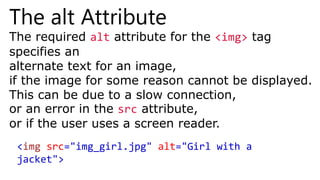 The alt Attribute
The required alt attribute for the <img> tag
specifies an
alternate text for an image,
if the image for some reason cannot be displayed.
This can be due to a slow connection,
or an error in the src attribute,
or if the user uses a screen reader.
<img src="img_girl.jpg" alt="Girl with a
jacket">
 