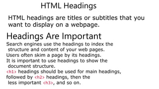 HTML Headings
HTML headings are titles or subtitles that you
want to display on a webpage.
Headings Are Important
Search engines use the headings to index the
structure and content of your web pages.
Users often skim a page by its headings.
It is important to use headings to show the
document structure.
<h1> headings should be used for main headings,
followed by <h2> headings, then the
less important <h3>, and so on.
 