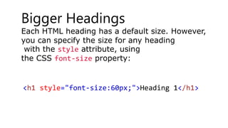 Bigger Headings
Each HTML heading has a default size. However,
you can specify the size for any heading
with the style attribute, using
the CSS font-size property:
<h1 style="font-size:60px;">Heading 1</h1>
 
