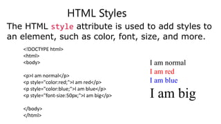 HTML Styles
The HTML style attribute is used to add styles to
an element, such as color, font, size, and more.
<!DOCTYPE html>
<html>
<body>
<p>I am normal</p>
<p style="color:red;">I am red</p>
<p style="color:blue;">I am blue</p>
<p style="font-size:50px;">I am big</p>
</body>
</html>
I am normal
I am red
I am blue
I am big
 
