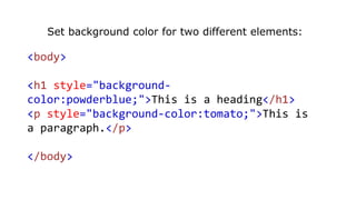 Set background color for two different elements:
<body>
<h1 style="background-
color:powderblue;">This is a heading</h1>
<p style="background-color:tomato;">This is
a paragraph.</p>
</body>
 