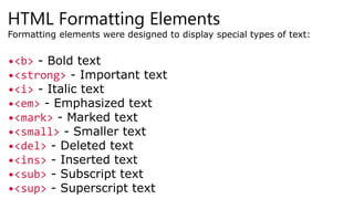 HTML Formatting Elements
Formatting elements were designed to display special types of text:
•<b> - Bold text
•<strong> - Important text
•<i> - Italic text
•<em> - Emphasized text
•<mark> - Marked text
•<small> - Smaller text
•<del> - Deleted text
•<ins> - Inserted text
•<sub> - Subscript text
•<sup> - Superscript text
 