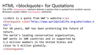 HTML <blockquote> for Quotations
The HTML <blockquote> element defines a section that is quoted from another source.
Browsers usually indent <blockquote> elements.
<p>Here is a quote from WWF's website:</p>
<blockquote cite="http://www.worldwildlife.org/who/index.h
tml">
For 50 years, WWF has been protecting the future of
nature.
The world's leading conservation organization,
WWF works in 100 countries and is supported by
1.2 million members in the United States and
close to 5 million globally.
</blockquote>
 
