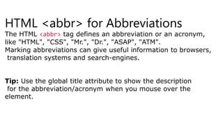 HTML <abbr> for Abbreviations
The HTML <abbr> tag defines an abbreviation or an acronym,
like "HTML", "CSS", "Mr.", "Dr.", "ASAP", "ATM".
Marking abbreviations can give useful information to browsers,
translation systems and search-engines.
Tip: Use the global title attribute to show the description
for the abbreviation/acronym when you mouse over the
element.
 