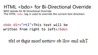 HTML <bdo> for Bi-Directional Override
BDO stands for Bi-Directional Override.
The HTML <bdo> tag is used to override the current text direction:
<bdo dir="rtl">This text will be
written from right to left</bdo>
 