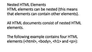 Nested HTML Elements
HTML elements can be nested (this means
that elements can contain other elements).
All HTML documents consist of nested HTML
elements.
The following example contains four HTML
elements (<html>, <body>, <h1> and <p>):
 