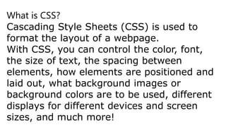 What is CSS?
Cascading Style Sheets (CSS) is used to
format the layout of a webpage.
With CSS, you can control the color, font,
the size of text, the spacing between
elements, how elements are positioned and
laid out, what background images or
background colors are to be used, different
displays for different devices and screen
sizes, and much more!
 