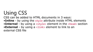 Using CSS
CSS can be added to HTML documents in 3 ways:
•Inline - by using the style attribute inside HTML elements
•Internal - by using a <style> element in the <head> section
•External - by using a <link> element to link to an
external CSS file
 
