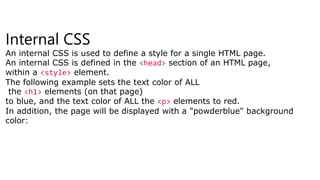 Internal CSS
An internal CSS is used to define a style for a single HTML page.
An internal CSS is defined in the <head> section of an HTML page,
within a <style> element.
The following example sets the text color of ALL
the <h1> elements (on that page)
to blue, and the text color of ALL the <p> elements to red.
In addition, the page will be displayed with a "powderblue" background
color:
 