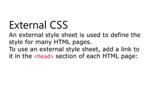 External CSS
An external style sheet is used to define the
style for many HTML pages.
To use an external style sheet, add a link to
it in the <head> section of each HTML page:
 