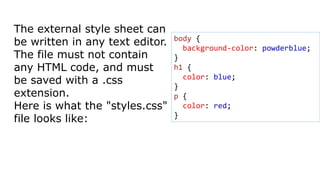 The external style sheet can
be written in any text editor.
The file must not contain
any HTML code, and must
be saved with a .css
extension.
Here is what the "styles.css"
file looks like:
body {
background-color: powderblue;
}
h1 {
color: blue;
}
p {
color: red;
}
 