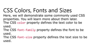 CSS Colors, Fonts and Sizes
Here, we will demonstrate some commonly used CSS
properties. You will learn more about them later.
The CSS color property defines the text color to be
used.
The CSS font-family property defines the font to be
used.
The CSS font-size property defines the text size to be
used.
 