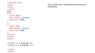 <!DOCTYPE html>
<html>
<head>
<style>
Body
h1 {
color: blue;
font-family: verdana;
font-size: 300%;
}
p {
color: red;
font-family: courier;
font-size: 160%;
}
</style>
</head>
<body>
<h1>This is a heading</h1>
<p>This is a paragraph.</p>
</body>
</html>
Use of CSS color, font-family and font-size
properties:
 