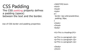 CSS Padding
The CSS padding property defines
a padding (space)
between the text and the border.
Use of CSS border and padding properties:
<!DOCTYPE html>
<html>
<head>
<style>
p {
border: 2px solid powderblue;
padding: 30px;
}
</style>
</head>
<body>
<h1>This is a heading</h1>
<p>This is a paragraph.</p>
<p>This is a paragraph.</p>
<p>This is a paragraph.</p>
</body>
</html>
 