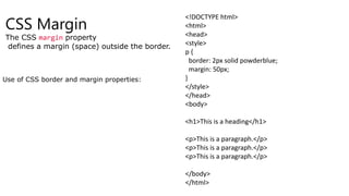 CSS Margin
The CSS margin property
defines a margin (space) outside the border.
Use of CSS border and margin properties:
<!DOCTYPE html>
<html>
<head>
<style>
p {
border: 2px solid powderblue;
margin: 50px;
}
</style>
</head>
<body>
<h1>This is a heading</h1>
<p>This is a paragraph.</p>
<p>This is a paragraph.</p>
<p>This is a paragraph.</p>
</body>
</html>
 