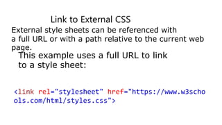 Link to External CSS
External style sheets can be referenced with
a full URL or with a path relative to the current web
page.
This example uses a full URL to link
to a style sheet:
<link rel="stylesheet" href="https://www.w3scho
ols.com/html/styles.css">
 