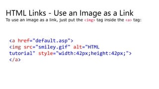 HTML Links - Use an Image as a Link
To use an image as a link, just put the <img> tag inside the <a> tag:
<a href="default.asp">
<img src="smiley.gif" alt="HTML
tutorial" style="width:42px;height:42px;">
</a>
 