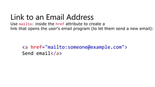 Link to an Email Address
Use mailto: inside the href attribute to create a
link that opens the user's email program (to let them send a new email):
<a href="mailto:someone@example.com">
Send email</a>
 