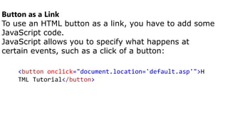 Button as a Link
To use an HTML button as a link, you have to add some
JavaScript code.
JavaScript allows you to specify what happens at
certain events, such as a click of a button:
<button onclick="document.location='default.asp'">H
TML Tutorial</button>
 