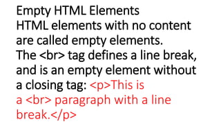 Empty HTML Elements
HTML elements with no content
are called empty elements.
The <br> tag defines a line break,
and is an empty element without
a closing tag: <p>This is
a <br> paragraph with a line
break.</p>
 