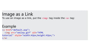 Image as a Link
To use an image as a link, put the <img> tag inside the <a> tag:
Example
<a href="default.asp">
<img src="smiley.gif" alt="HTML
tutorial" style="width:42px;height:42px;">
</a>
 