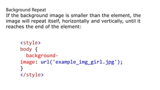Background Repeat
If the background image is smaller than the element, the
image will repeat itself, horizontally and vertically, until it
reaches the end of the element:
<style>
body {
background-
image: url('example_img_girl.jpg');
}
</style>
 