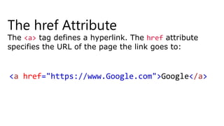 The href Attribute
The <a> tag defines a hyperlink. The href attribute
specifies the URL of the page the link goes to:
<a href="https://www.Google.com">Google</a>
 