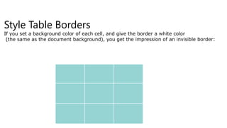 Style Table Borders
If you set a background color of each cell, and give the border a white color
(the same as the document background), you get the impression of an invisible border:
 