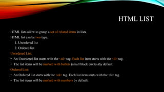 HTML LIST
HTML lists allow to group a set of related items in lists.
HTML list can be two type,
1. Unordered list
2. Ordered list
Unordered List:
• An Unordered list starts with the <ul> tag. Each list item starts with the <li> tag.
• The list items will be marked with bullets (small black circles)by default.
Ordered List:
• An Ordered list starts with the <ol> tag. Each list item starts with the <li> tag.
• The list items will be marked with numbers by default:
 