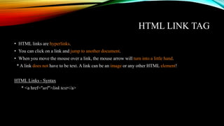 HTML LINK TAG
• HTML links are hyperlinks.
• You can click on a link and jump to another document.
• When you move the mouse over a link, the mouse arrow will turn into a little hand.
* A link does not have to be text. A link can be an image or any other HTML element!
HTML Links - Syntax
* <a href="url">link text</a>
 