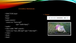 EXAMPLE PROGRAM :
<!DOCTYPE html>
<html>
<body>
<audio controls>
<source src="horse.mp3"
type="audio/mpeg">
</audio>
<video width="400" controls>
<source src="mov_bbb.mp4" type="video/mp4">
</video>
</body>
</html>
• Output:
 