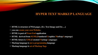 HYPER TEXT MARKUP LANGUAGE
• HTML is structure of Web pages. (Ex- Text Image and Etc….)
• you can create your own Website.
• HTML is part of Front End application
• HTML derived from SGML(Standared Graphics Markup Language)
• HTML future is XML(Extented Markup Language)
• Markup language is not a programming language
• Markup language is set of Markup Tags
 