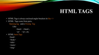 HTML TAGS
• HTML Tags is always enclosed angler brackets its like <>
• HTML Tags come from pairs,
Opening tag and a Closing Tag
Like
<html> </html>,
<p> </p>, etc.
• HTML basis Tags
<head>
<body>
<title>
<meta>
<img>
 