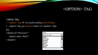 <OPTION> TAG
<option> Tag :
• <option> Tag  It is used to define a list of items.
• <option> Tag go inside a <select> or <datalist> Tags
Ex:
<datalist id="browsers">
<option value=“Red">
</datalist>
 