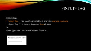 <INPUT> TAG
<Input> Tag :
• <input> Tag  Tag specifies an input field where the user can enter data.
• <input> Tag  is the most important form element.
Ex:
<input type="text" id="fname" name="fname">
 