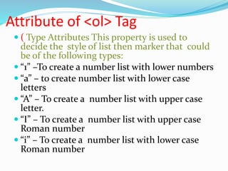 Attribute of <ol> Tag
 ( Type Attributes This property is used to
decide the style of list then marker that could
be of the following types:
 “1” –To create a number list with lower numbers
 “a” – to create number list with lower case
letters
 “A” – To create a number list with upper case
letter.
 “I” – To create a number list with upper case
Roman number
 “i” – To create a number list with lower case
Roman number
 