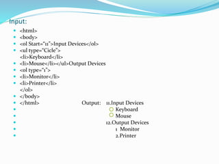 Input:
 <html>
 <body>
 <ol Start=“11”>Input Devices</ol>
 <ul type=“Cicle”>
<li>Keyboard</li>
 <li>Mouse</li></ul>Output Devices
 <ol type=“1”>
 <li>Monitor</li>
 <li>Printer</li>
</ol>
 </body>
 </html> Output: 11.Input Devices
 Keyboard
 Mouse
 12.Output Devices
 1 Monitor
 2.Printer
 