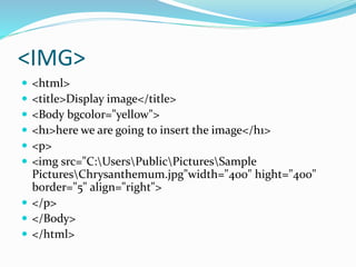 <IMG>
 <html>
 <title>Display image</title>
 <Body bgcolor="yellow">
 <h1>here we are going to insert the image</h1>
 <p>
 <img src="C:UsersPublicPicturesSample
PicturesChrysanthemum.jpg"width="400" hight="400"
border="5" align="right">
 </p>
 </Body>
 </html>
 