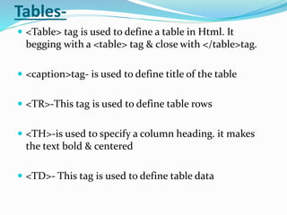 Tables-
 <Table> tag is used to define a table in Html. It
begging with a <table> tag & close with </table>tag.
 <caption>tag- is used to define title of the table
 <TR>-This tag is used to define table rows
 <TH>-is used to specify a column heading. it makes
the text bold & centered
 <TD>- This tag is used to define table data
 