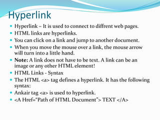 Hyperlink
 Hyperlink – It is used to connect to diffrent web pages.
 HTML links are hyperlinks.
 You can click on a link and jump to another document.
 When you move the mouse over a link, the mouse arrow
will turn into a little hand.
 Note: A link does not have to be text. A link can be an
image or any other HTML element!
 HTML Links - Syntax
 The HTML <a> tag defines a hyperlink. It has the following
syntax:
 Ankair tag <a> is used to hyperlink.
 <A Href=“Path of HTML Document”> TEXT </A>
 