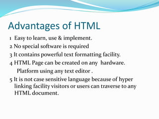Advantages of HTML
1 Easy to learn, use & implement.
2 No special software is required
3 It contains powerful text formatting facility.
4 HTML Page can be created on any hardware.
Platform using any text editor .
5 It is not case sensitive language because of hyper
linking facility visitors or users can traverse to any
HTML document.
 