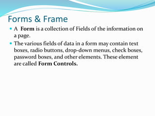 Forms & Frame
 A Form is a collection of Fields of the information on
a page.
 The various fields of data in a form may contain text
boxes, radio buttons, drop-down menus, check boxes,
password boxes, and other elements. These element
are called Form Controls.
 