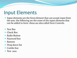 Input Elements
 Input elements are the form element that can accept input from
the user. the following are the some of the input elements that
can be added to form .these are also called form Controls.
 Text Box
 Check Box
 Radio Button
 Password box
 Buttons
 Drop down list
 Combo box
 Text area
 