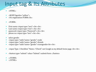 Input tag & Its Attributes
 <HTML>
 <BODY bgcolor="yellow">
 <H1>registration FORM</h1>
 <FORM>
 First name:<input type="text"><br><br>
 Last name:<input type="text"><br><br>
 password:<input type="Password"><br><br>
 phone no:<input type="text"><br><br>
 select gender
 <input type="radio"name="gender">male
 <input type="radio"name="gender">female
 <input type="radio"name="gender">transgender<br><br>
 <input Type =“checkbox” Name =“Check”>set Google as my default home page.<br><br>
 <button type="submit" value="Submit">submit form </button>
 </FORM>
 </HTML>
 