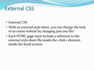 External CSS
 External CSS
 With an external style sheet, you can change the look
of an entire website by changing just one file!
 Each HTML page must include a reference to the
external style sheet file inside the <link> element,
inside the head section.
 