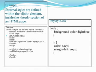 Example
External styles are defined
within the <link> element,
inside the <head> section of
an HTML page: "mystyle.css"
Example
External styles are defined within the <link>
element, inside the <head> section of an
HTML page:
 <!DOCTYPE html>
<html>
<head>
<link rel="stylesheet" href="mystyle.css">
</head>
<body>
<h1>This is a heading</h1>
<p>This is a paragraph.</p>
</body>
</html>
body {
background-color: lightblue;
}
h1 {
color: navy;
margin-left: 20px;
}
 